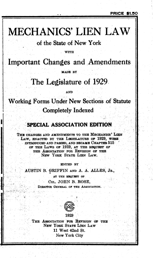handle is hein.newyork/mnslnlw0001 and id is 1 raw text is: 

                                      PRICE $1.50



MECHANICS' LIEN LAW

           of the State of New York
                     WITH

Important Changes and Amendments

                    MADE BY

         The  Legislature of 1929

                      AND

Working  Forms  Under  New  Sections of Statute

             Completely  Indexed


       SPECIAL  ASSOCIATION EDITION

   TiE CHANGES AND AMENDMENTS TO THE MECHAICS' IL=N
     LAW, ENACTED BY THz Lu6sL&TUBE or 1929, w
     INTRID UED AND PASSmD, A BECAME CHAPTER 515
        Of THE LAWS of 1929, AT THE REQUEST Or
        THE  ASSOCIATION FOR REVISION OF THE
            NEw Yonx STATE LIEN LAW.

                    EDITED BY
      AUSTIN B. GRIFFIN AND A. A. ALLES, JR.,
                 AT THE RUQUEMT OF
               COL. JOHN B. ROSE,
           DhsxofoR GXNERAL oF THE ASSOCIATION.





                      1929
         THE ASSOCIATION FOR REVISION OP THE
             NEW Yoxt STATE LEN LAW
                 11 West 42nd St.
                 New York City


