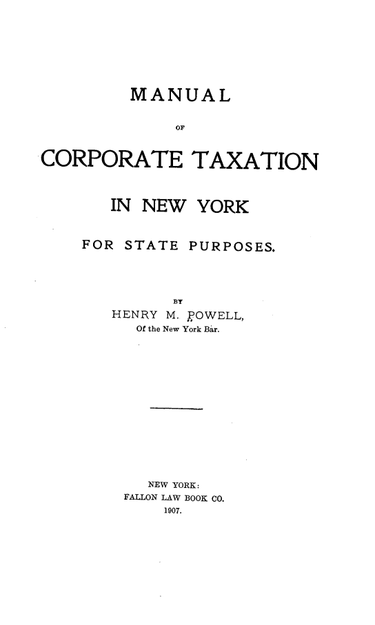 handle is hein.newyork/mnucotx0001 and id is 1 raw text is: MANUAL
OF
CORPORATE TAXATION

IN NEW YORK

FOR STATE

PURPOSES.

BY
HENRY M. POWELL,
Of the New York Bar.
NEW YORK:
FALLON LAW BOOK CO.
1907.


