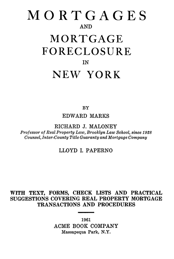 handle is hein.newyork/mortmort0001 and id is 1 raw text is: MORTGAGES
AND
MORTGAGE

FORECLOSURE
IN
NEW YORK
BY

EDWARD MARKS
RICHARD J. MALONEY
Professor of Real Property Law, Brooklyn Law School, since 1928
Counsel, Inter-County Title Guaranty and Mortgage Company
LLOYD I. PAPERNO
WITH TEXT, FORMS, CHECK LISTS AND PRACTICAL
SUGGESTIONS COVERING REAL PROPERTY MORTGAGE
TRANSACTIONS AND PROCEDURES
1961
ACME BOOK COMPANY
Massapequa Park, N.Y.


