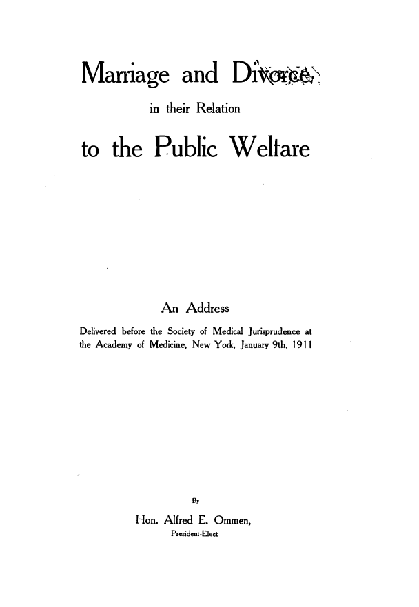 handle is hein.newyork/mrgdvr0001 and id is 1 raw text is: 





Mamage and Di'vr`&

            in their Relation



to the Public Welfare













              An  Address

Delivered before the Society of Medical Jurisprudence at
the Academy of Medicine, New York, January 9th, 1911













                   By

          Hon. Alfred E. Ommen,
                President-Elect


