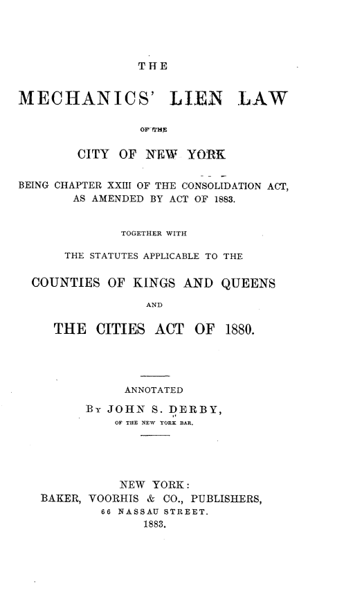 handle is hein.newyork/mslnlwote0001 and id is 1 raw text is: THE

MECHANICS' LIEN LAW
OFf mHa
CITY OF NEW      YORK
BEING CHAPTER XXIII OF THE CONSOLIDATION ACT,
AS AMENDED BY ACT OF 1883.
TOGETHER WITH
THE STATUTES APPLICABLE TO THE
COUNTIES OF KINGS AND QUEENS
AND

THE CITIES ACT OF

1880.

ANNOTATED
Br JOHN S. DERBY,
OF THE NEW YORK BAR.
NEW YORK:
BAKER, VOORHIS & CO., PUBLISHERS,
66 NASSAU STREET.
1883.


