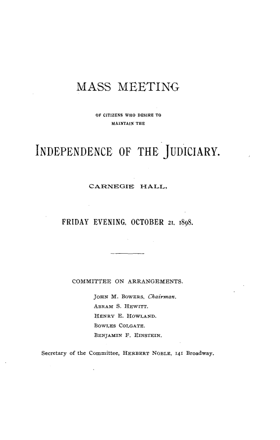 handle is hein.newyork/mssmee0001 and id is 1 raw text is: 













          MASS MEETING



              OF CITIZENS WHO DESIRE TO
                  MAINTAIN THE




INDEPENDENCE OF THE JUDICIARY.




             CARNEGIIE   HALL,





      FRIDAY  EVENING, OCTOBER  21, 1898.









         COMMITTEE ON ARRANGEMENTS.

              JOHN M. BOWERS, Chairman.
              ABRAM S. HEWITT.
              HENRY E. HOWIAND.
              BoWLvES COLGATE.
              BENJAMIN F. EINSTEIN.


 Secretary of the Committee, HERBERT NOBLE, 141 Broadway.


