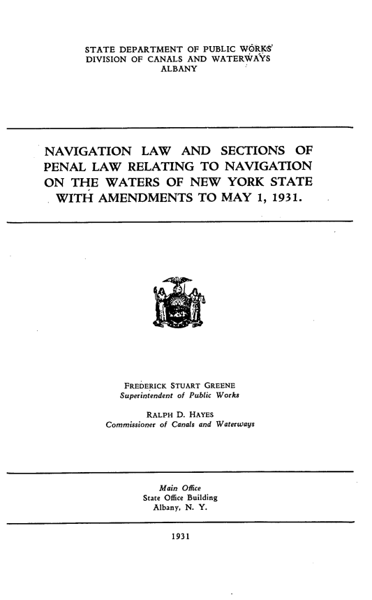 handle is hein.newyork/navpenn0001 and id is 1 raw text is: 




STATE DEPARTMENT OF PUBLIC WORUSe
DIVISION OF CANALS AND WATERWAYS
            ALBANY


NAVIGATION LAW AND SECTIONS OF

PENAL   LAW   RELATING TO NAVIGATION

ON  THE   WATERS OF NEW YORK STATE

  WITH   AMENDMENTS TO MAY 1, 1931.


   FREDERICK STUART GREENE
   Superintendent of Public Works

       RALPH D. HAYES
Commissioner of Canals and Waterways


   Main Office
State Office Building
  Albany, N. Y.


     1931



