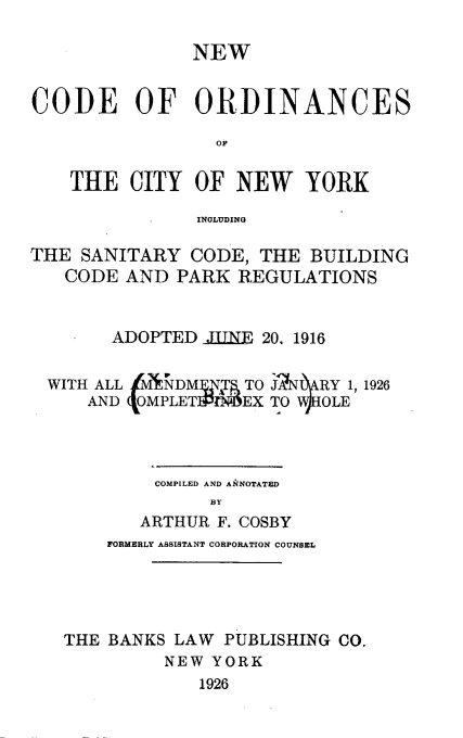 handle is hein.newyork/ncordnyc0001 and id is 1 raw text is: 

               NEW


CODE OF ORDINANCES

                 OP


    THE  CITY  OF  NEW YORK

               INOLUDING

THE  SANITARY  CODE, THE  BUILDING
   CODE  AND  PARK REGULATIONS


        ADOPTED  IINE 20. 1916


  WITH ALL  NDM   T TO J'NRY  1, 1926
     AND  OMPLET 1  EX TO VOLE




            COMPILED AND ANNOTATED
                 BY
          ARTHUR F. COSBY
       FORMERLY ASSISTANT CORPORATION COUNSEL





   THE BANKS LAW  PUBLISHING CO.
            NEW  YORK
                1926


