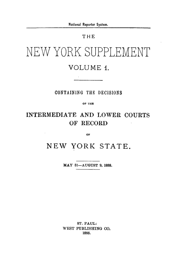 handle is hein.newyork/newyosupp0001 and id is 1 raw text is: National Reporter System.
THE
NEW YORK SUPPLEMENT
VOLUME 1.
CONTAINING THE DECISIONS
OF THE
INTERMEDIATE AND LOWER COURTS
OF RECORD
OF

NEW YORK

STATE.

MAY 31-AUGUST 9,1888.
ST. PAUL:
WEST PUBLISHING CO.
1888.


