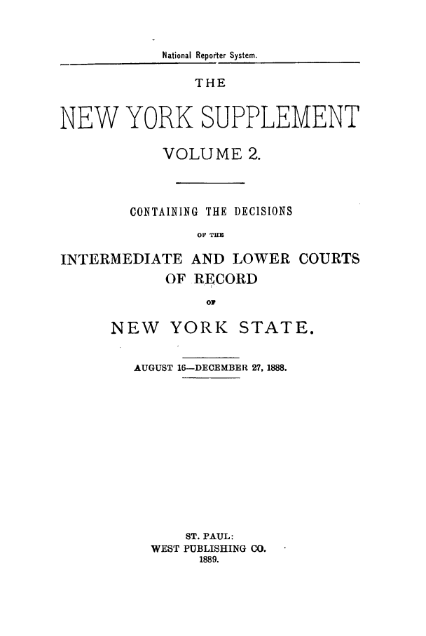 handle is hein.newyork/newyosupp0002 and id is 1 raw text is: National Reporter System.
THE
NEW YORK SUPPLEMENT
VOLUME 2.
CONTAINING THE DECISIONS
OF  THE
INTERMEDIATE AND LOWER COURTS
OF RECORD
oF
NEW YORK STATE.

AUGUST 16-DECEMBER 27, 1888.
ST. PAUL:
WEST PUBLISHING CO.
1889.


