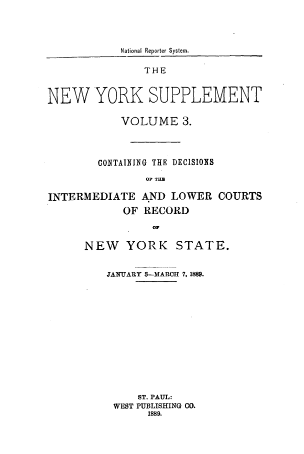 handle is hein.newyork/newyosupp0003 and id is 1 raw text is: National Reporter System.
THE
NEW YORK SUPPLEMENT
VOLUME 3.
CONTAINING THE DECISIONS
OF TZ
INTERMEDIATE AND LOWER COURTS
OF RECORD
OF

NEW YORK

STATE.

JANUARY 3--MARCH 7, 1889.
ST. PAUL:
WEST PUBLISHING CO.
1889.


