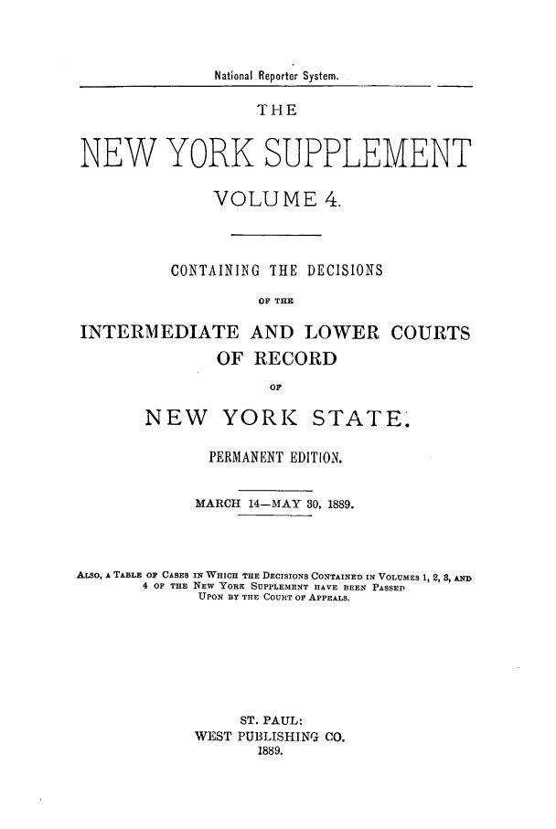 handle is hein.newyork/newyosupp0004 and id is 1 raw text is: National Reporter System.

THE
NEW YORK SUPPLEMENT
VOLUME 4.
CONTAINING THE DECISIONS
OF THE
INTERMEDIATE AND LOWER COURTS
OF RECORD
OF

NEW YORK

STATE,

PERMANENT EDITION.
MARCH     14-MAY 30, 1889.
ALSO, A TABLE OF CASES IN WHICH THE DECISIONS CONTAINED IN VOLUMES 1, 2, 3, AND
4 OF THE NEW YORK SUPPLEMENT HAVE BEEN PASSED
UPON BY THE COURT OF APPEALS.
ST. PAUL:
WEST PUBLISHING CO.
1889.


