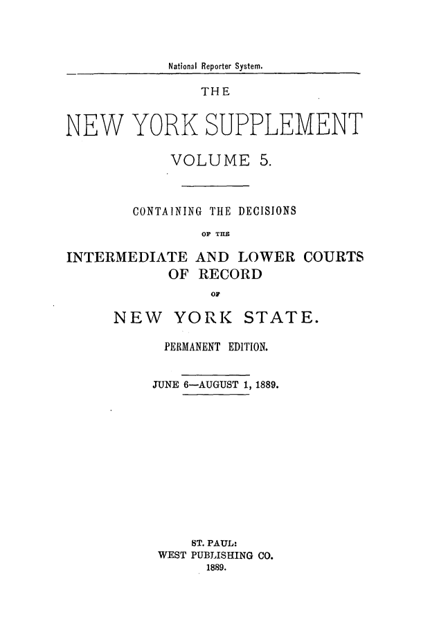 handle is hein.newyork/newyosupp0005 and id is 1 raw text is: National Reporter System.
THE
NEW YORK SUPPLEMENT
VOLUME 5.
CONTAINING THE DECISIONS
OF THE
INTERMEDIATE AND LOWER COURTS
OF RECORD
OF

NEW YORK STATE.
PERMANENT EDITION.
JUNE 6-AUGUST 1, 1889.
ST. PAUL:
WEST PUBLISHING CO.
1889.


