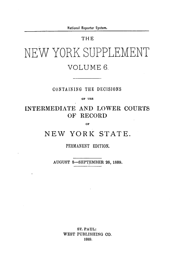 handle is hein.newyork/newyosupp0006 and id is 1 raw text is: National Reporter System.
THE
NEW YORK SUPPLEMENT
VOLUME 6.
CONTAINING THE DECISIONS
OF TRE

INTERMEDIATE AND LOWER
OF RECORD

NEW

YORK

COURTS

PERMANENT EDITION.
AUGUST 8-SEPTEMBER 26, 1889.
ST. PAUL:
WEST PUBLISHING CO.
1889.

STATE.


