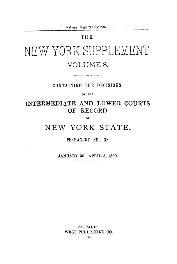 handle is hein.newyork/newyosupp0008 and id is 1 raw text is: National Reporter System.
THE
NEW YORK SUPPLEMENT
VOLUME 8.
CONTAINING THE DECISIONS
OF THI

INTERMEDI4TE AND LOWER
OF RECORD

NEW YORK

COURTS

PERMANENT EDITION.
JANUARY 30-APRIL 3, 1890.
ST. PAUL:
WEST PUBLISHING CO.
1890.

STATE.


