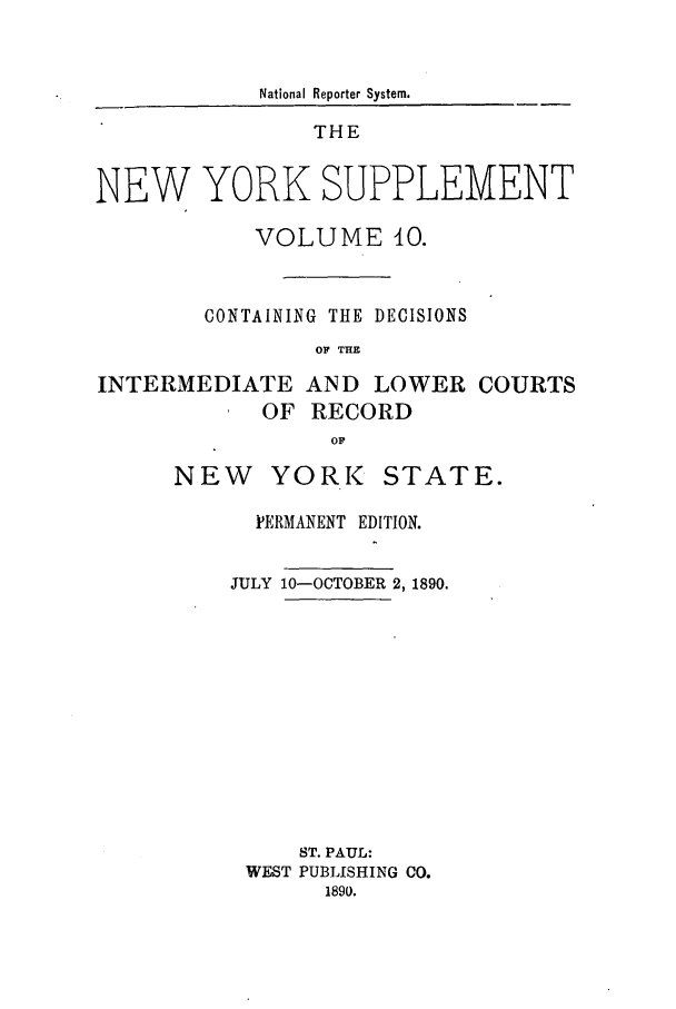 handle is hein.newyork/newyosupp0010 and id is 1 raw text is: National Reporter System.

THE
NEW YORK SUPPLEMENT
VOLUME 0.
CONTAINING THE DECISIONS
OF THE

INTERMEDIATE
OF

AND LOWER
RECORD

COURTS

YORK

STATE.

PERMANENT EDITION.
JULY 10-OCTOBER 2, 1890.
ST. PAUL:
WEST PUBLISHING CO.
1890.

NEW


