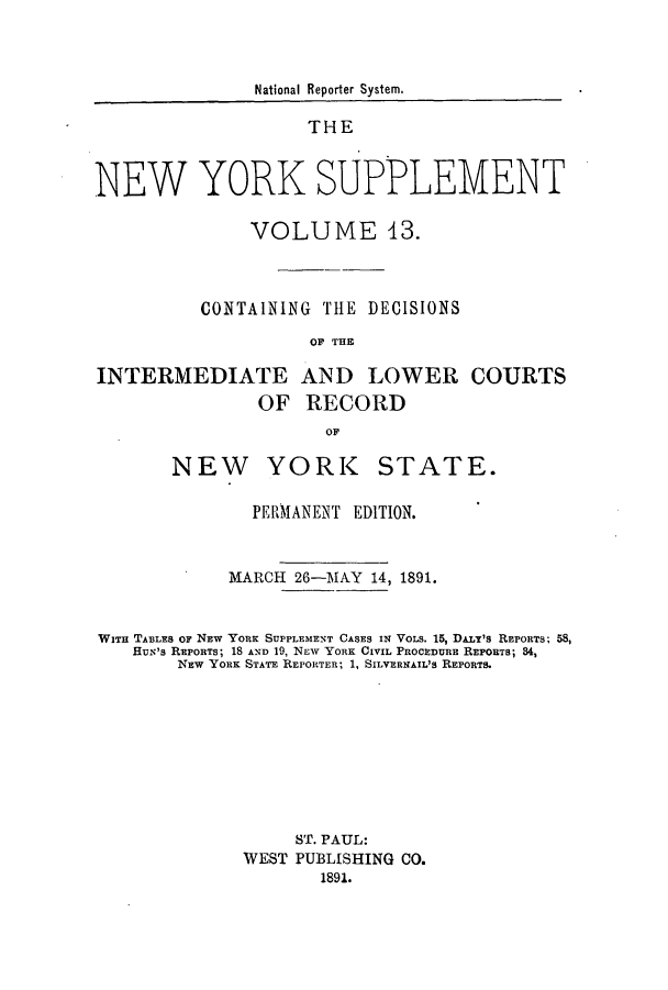 handle is hein.newyork/newyosupp0013 and id is 1 raw text is: National Reporter System.
THE
NEW YORK SUPPLEMENT
VOLUME 43.
CONTAINING THE DECISIONS
OF THE
INTERMEDIATE AND LOWER COURTS
OF RECORD
OF

YORK

STATE.

PERMANENT EDITION.
MARCH 26-MAY 14, 1891.
WITn TABLES OF NEW YoRK SUPPLEMENT CASES IN VOLS. 15, DAzLr's REPORTS; 58,
HUN'S REPORTS; 18 AND 19, NEW YORK CIVIL PROCEDURE REPORTS; 84,
NEW YORK STATE REPORTER; 1, SILVERNAIL'S REPORTS.
ST. PAUL:
WEST PUBLISHING CO.
1891.

NEW


