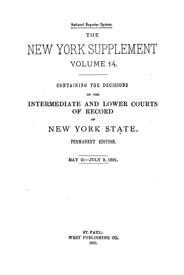 handle is hein.newyork/newyosupp0014 and id is 1 raw text is: National Reporter System.
THE
NEW YORK SUPPLEMENT

VOLUME 14.
CONTAINING THE DECISIONS
OF THE

INTERMEDIATE
OF

AND LOWER COURTS
RECORD

NEW YORK

STATE.
0

PERMANENT EDITION.
MAY 21-JULY 9, 1891.
ST. PAUL:
WEST PUBLISHING CO.
1891.


