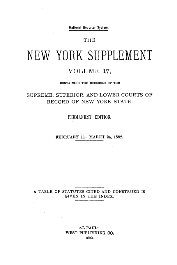 handle is hein.newyork/newyosupp0017 and id is 1 raw text is: National Reporter System.
THE
NEW YORK SUPPLEMENT
VOLUME 17,
CONTAINING THE DECISIONS OF THE
SUPREME, SUPERIOR, AND LOWER COURTS OF
RECORD OF NEW YORK STATE.
PERMANENT EDITION.
FEBRUARY 11-MARCH 24, 1892.
A TABLE OF STATUTES CITED AND CONSTRUED IS
GIVEN IN THE INDEX.
ST. PAUL:
WEST PUBLISHING CO.
1892.


