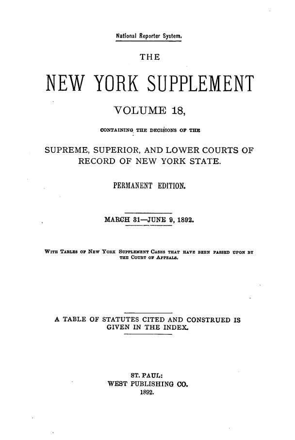handle is hein.newyork/newyosupp0018 and id is 1 raw text is: National Reporter System.
THE
NEW YORK SUPPLEMENT
VOLUME 18,
CONTAIqING THE DECISIONS OF THE
SUPREME, SUPERIOR, AND LOWER COURTS OF
RECORD OF NEW YORK STATE.
PERMANENT EDITION.
MARCH 81-JUNE 9, 1892.
WiTH TABLES Or NEW YORK SUPPLEMENT CASES THAT HAVE BEEN PASSED UPON BY
TnE COURT Or APPEALS.
A TABLE OF STATUTES CITED AND CONSTRUED IS
GIVEN IN THE INDEX.
ST. PAUL:
WEST PUBLISHING CO.
1892.



