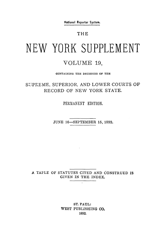 handle is hein.newyork/newyosupp0019 and id is 1 raw text is: National Reporter System.
THE
NEW YORK SUPPLEMENT
VOLUME 19,
CONTAINING THE DECISIONS OF THE
SUPREME, SUPERIOR, AND LOWER COURTS OF
RECORD OF NEW YORK STATE.
PERMANENT EDITION.
JUNE 16-SEPTEMBER 15, 1892.
A TAPLE OF STATUTES CITED AND CONSTRUED IS
GIVEN IN THE INDEX.
ST. PAUL:
WEST PUBLISHING CO.
1892.


