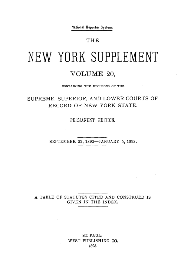 handle is hein.newyork/newyosupp0020 and id is 1 raw text is: National Reporter System.
THE
NEW YORK SUPPLEMENT
VOLUME 20,
CONTAINING TIE DECISIONS OF THE
SUPREME, SUPERIOR, AND LOWER COURTS OF
RECORD OF NEW YORK STATE.
PERIANENT EDITION.
SEPTEMBER 22, 1892-JANUARY 5, 1893.
A TABLE OF STATUTES CITED AND CONSTRUED IS
GIVEN IN THE INDEX.
ST. PAUL:
WEST PUBLISHING CO.
1893.


