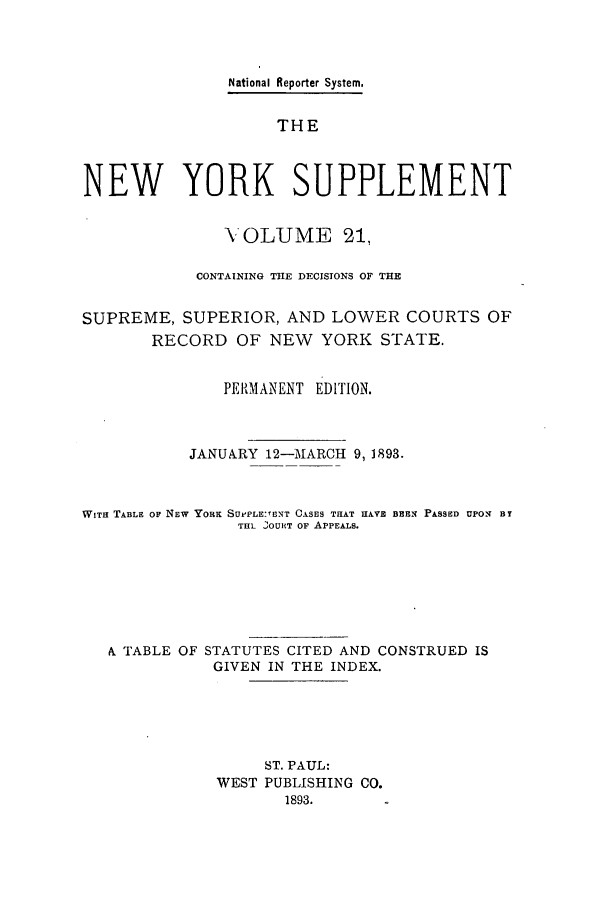 handle is hein.newyork/newyosupp0021 and id is 1 raw text is: National Reporter System.
THE
NEW YORK SUPPLEMENT
-VOLUME 21,
CONTAINING THE DECISIONS OF THE
SUPREME, SUPERIOR, AND LOWER COURTS OF
RECORD OF NEW YORK STATE.
PERMANENT EDITION.
JANUARY 12-MARCH 9, 1893.
WiTH TABLE OF NEW YORK SUe'PLE:'ENT C.SES THAT HAVE BEEN PASSED UPON BY
THL .OURT OF APPEALS.
i TABLE OF STATUTES CITED AND CONSTRUED IS
GIVEN IN THE INDEX.
ST. PAUL:
WEST PUBLISHING CO.
1893.


