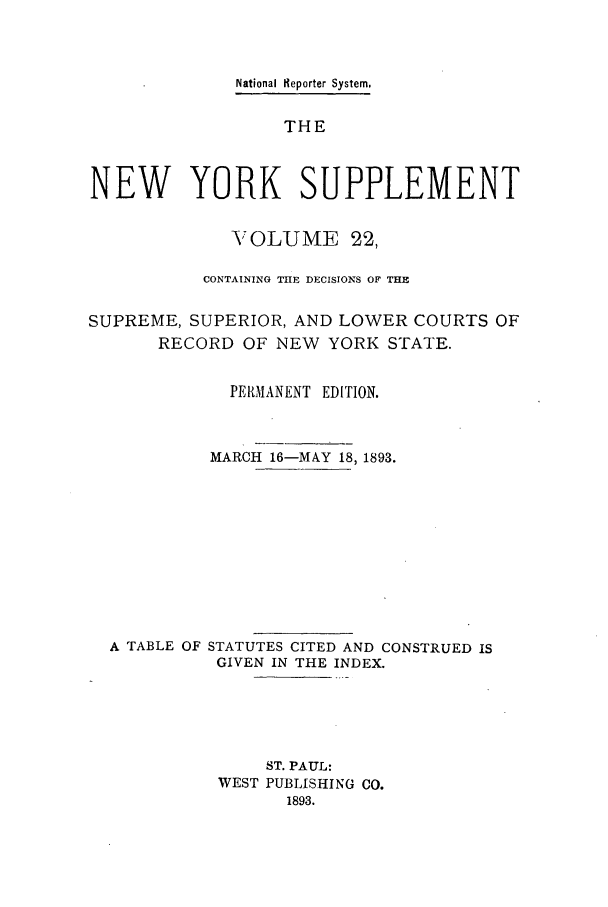 handle is hein.newyork/newyosupp0022 and id is 1 raw text is: National Reporter System,
THE
NEW YORK SUPPLEMENT
VOLUME 22,
CONTAINING THE DECISIONS OF THE
SUPREME, SUPERIOR, AND LOWER COURTS OF
RECORD OF NEW YORK STATE.
PERMANENT EDITION.
MARCH 16-MAY 18, 1893.
A TABLE OF STATUTES CITED AND CONSTRUED IS
GIVEN IN THE INDEX.
ST. PAUL:
WEST PUBLISHING CO.
1893.


