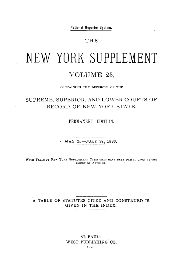 handle is hein.newyork/newyosupp0023 and id is 1 raw text is: National Reporter System.
THE
NEW YORK SUPPLEMENT
V OLUME 23,
CONTAINING THE DECISIONS OF THE
SUPREME, SUPERIOR, AND LOWER COURTS OF
RECORD OF NEW YORK STATE.
PERIANENT EDITION.
MAY 25-JULY 27, 1893.
WITH TABLE OF NEW YORK SUPPLEMENT CASES THAT HAVE 3EEN PASSED UPON DY THE
COURT OF APPEALS.
A TABLE OF STATUTES CITED AND CONSTRUED IS
GIVEN IN THE INDEX.
ST. PAUL:
WEST PUBLISHING C0.



