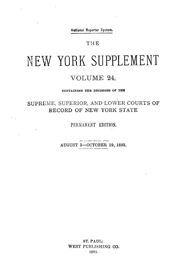 handle is hein.newyork/newyosupp0024 and id is 1 raw text is: National Reporter System.
THE
NEW YORK SUPPLEMENT
VOLUME 24,
CONTAINING THE DECISIONS OF THE
SUPREME, SUPERIOR, AND LOWER COURTS OF
RECORD OF NEW YORK STATE
PEI{llMANENT EDITION.
AUGUST 3-OCTOBER 19, 1893.
ST. PAUL:
WEST PUBLISHING CO.
1893.


