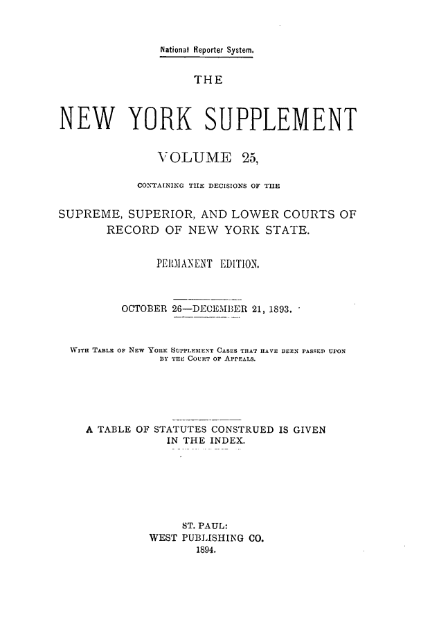 handle is hein.newyork/newyosupp0025 and id is 1 raw text is: National Reporter System.
THE
NEW YORK SUPPLEMENT
VOLUME      25,
CONTAINING THE DECISIONS OF THE
SUPREME, SUPERIOR, AND LOWER COURTS OF
RECORD OF NEW YORK STATE.
PEIIANENT EDITION.
OCTOBER 26-DECEIBER 21, 1893.
WITH TA13LE OF NEW YORK SUPPLEMENT CASES THAT HAVE BEEX PASSED UPON
BY THE COURT OF APPEALS.
A TABLE OF STATUTES CONSTRUED IS GIVEN
IN THE INDEX.
ST. PAUL:
WEST PUBLISHING CO.
1894.


