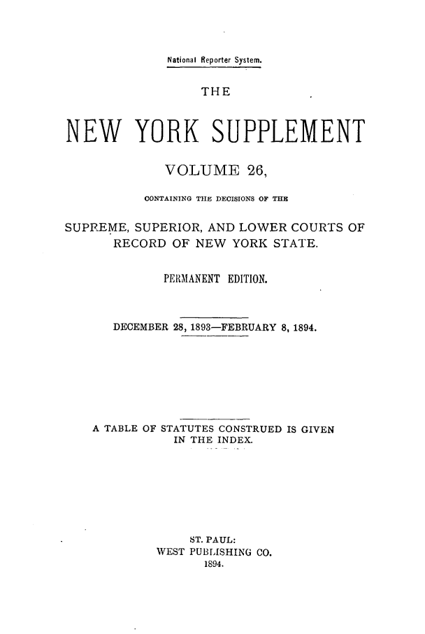 handle is hein.newyork/newyosupp0026 and id is 1 raw text is: National Reporter System.
THE
NEW YORK SUPPLEMENT
VOLUME 26,
CONTAINING THE DECISIONS OF THE
SUPREME, SUPERIOR, AND LOWER COURTS OF
RECORD OF NEW YORK STATE.
PER1MANENT EDITION.
DECEMBER 28, 1893-FEBRUARY 8, 1894.
A TABLE OF STATUTES CONSTRUED IS GIVEN
IN THE INDEX.
ST. PAUL:
WEST PUBLISHING CO.
1894.


