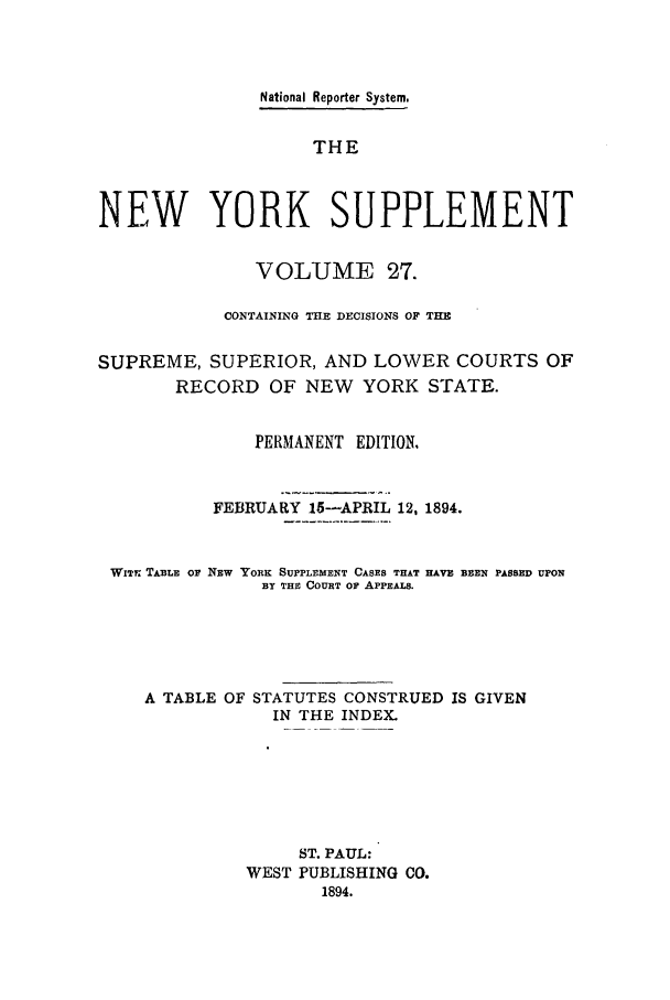 handle is hein.newyork/newyosupp0027 and id is 1 raw text is: National Reporter System.
THE
NEW YORK SUPPLEMENT
VOLUME 27.
CONTAINING THE DECISIONS OF THE
SUPREME, SUPERIOR, AND LOWER COURTS OF
RECORD OF NEW YORK STATE.
PERMANENT EDITION.
FEBRUARY 15-APRIL 12, 1894.
WITr TABLE or NEW YORK SUPPLEMENT CASES THAT HAVE BEEN PASSED UPON
BY THE COURT OF APPEALS.
A TABLE OF STATUTES CONSTRUED IS GIVEN
IN THE INDEX.
ST. PAUL:
WEST PUBLISHING CO.
1894.


