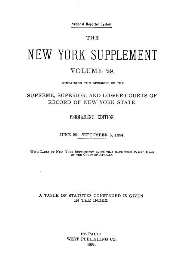 handle is hein.newyork/newyosupp0029 and id is 1 raw text is: National Reporter System.
THE
NEW YORK SUPPLEMENT
VOLUME 29,
CONTAINING THE DECISIONS OF THE
SUPREME, SUPERIOR, AND LOWER COURTS OF
RECORD OF NEW YORK STATE.
PERMANENT EDITION.
JUNE 28-SEPTEMBER 6, 1894.
WITH TABLE OP NEW YORK SUPPLEMENT CASES THAT HAVE BEEN PASSED UPON
BY THE COURT OF APPEALS.
A TABLE OF STATUTES CONSTRUED IS GIVEN
IN THE INDEX.
ST. PAUL:
WEST PUBLISHING CO.
1894.


