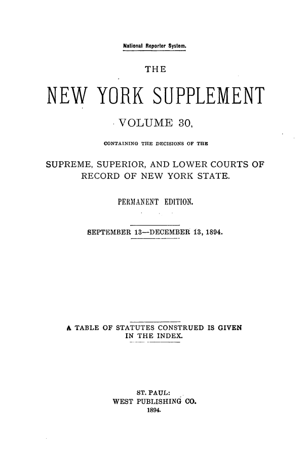 handle is hein.newyork/newyosupp0030 and id is 1 raw text is: National Reporter System.
THE
NEW YORK SUPPLEMENT
. VOLUME 30,
CONTAINING THE DECISIONS OF THE
SUPREME, SUPERIOR, AND LOWER COURTS OF
RECORD OF NEW YORK STATE.
PERMANENT EDITION.
SEPTEMBER 13-DECEMBER 13, 1894.
& TABLE OF STATUTES CONSTRUED IS GIVEN
IN THE INDEX.
ST. PAUL:
WEST PUBLISHING CO.
1894.


