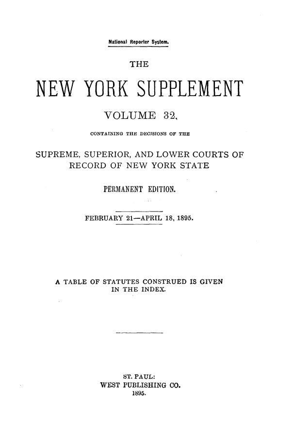 handle is hein.newyork/newyosupp0032 and id is 1 raw text is: National Reporter System.
THE
NEW YORK SUPPLEMENT
VOLUME 32,
CONTAINING THE DECJSIONS OF THE
SUPREME, SUPERIOR, AND LOWER COURTS OF
RECORD OF NEW YORK STATE
PERMANENT EDITION.
FEBRUARY 21-APRIL 18, 1895.
A TABLE OF STATUTES CONSTRUED IS GIVEN
IN THE INDEX-
ST. PAUL:
WEST PUBLISHING CO.
1895.


