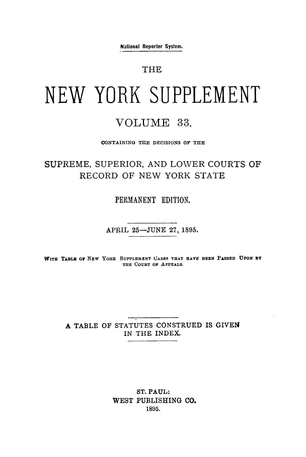 handle is hein.newyork/newyosupp0033 and id is 1 raw text is: National Reporter System.
THE
NEW YORK SUPPLEMENT
VOLUME 33,
CONTAINING THE DECISIONS OF THE
SUPREME, SUPERIOR, AND LOWER COURTS OF
RECORD OF NEW YORK STATE
PERMANENT EDITION.
APRIL 25-JUNE 27, 1895.

WITH TABLE OF NEw

YORK SUPPLEMENT CASES THAT HAVE
THE COURT OF APPEALS.

BEEN PASSED UPON BY

A TABLE OF STATUTES CONSTRUED IS GIVEN
IN THE INDEX.
ST. PAUL:
WEST PUBLISHING CO.
1895.


