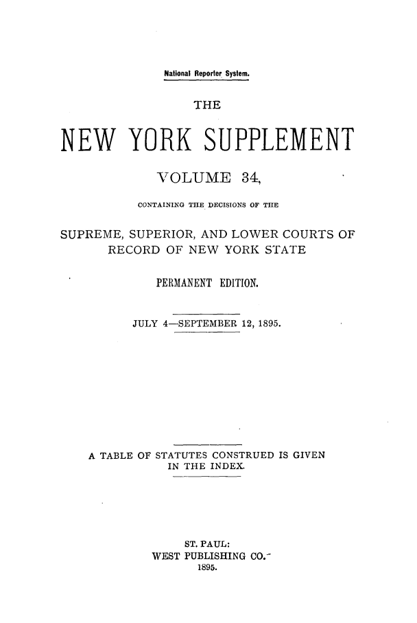 handle is hein.newyork/newyosupp0034 and id is 1 raw text is: National Reporter System.
THE
NEW YORK SUPPLEMENT
VOLUME 34,
CONTAINING THE DECISIONS OF THE
SUPREME, SUPERIOR, AND LOWER COURTS OF
RECORD OF NEW YORK STATE
PERMANENT EDITION.
JULY 4-SEPTEMBER 12, 1895.
A TABLE OF STATUTES CONSTRUED IS GIVEN
IN THE INDEX.
ST. PAUL:
WEST PUBLISHING CO.-
1895.


