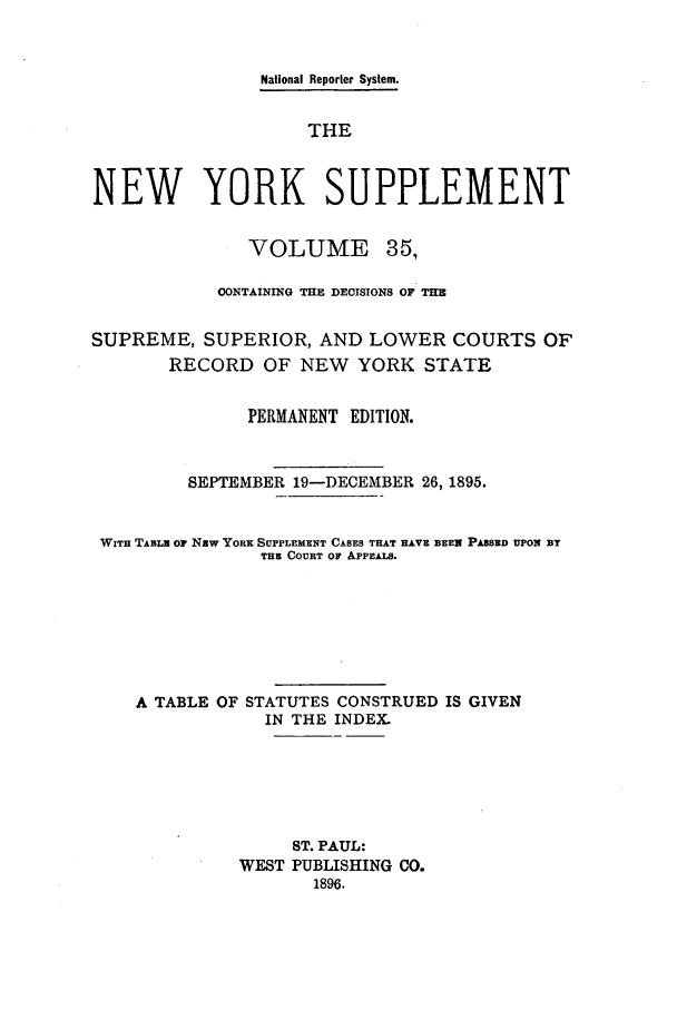 handle is hein.newyork/newyosupp0035 and id is 1 raw text is: National Reporter System.
THE
NEW YORK SUPPLEMENT

VOLUME

35,

CONTAINING THE DECISIONS OF THE
SUPREME, SUPERIOR, AND LOWER COURTS OF
RECORD OF NEW       YORK STATE
PERMANENT EDITION.
SEPTEMBER 19-DECEMBER 26, 1895.
WITH TABLZ O1 NRw YORE SUPPLEMENT CASES THAT HAVE BEEN PASSED UPON BT
THE COURT OF APPEALS.
A TABLE OF STATUTES CONSTRUED IS GIVEN
IN THE INDEX.
ST. PAUL:
WEST PUBLISHING CO.
1896.


