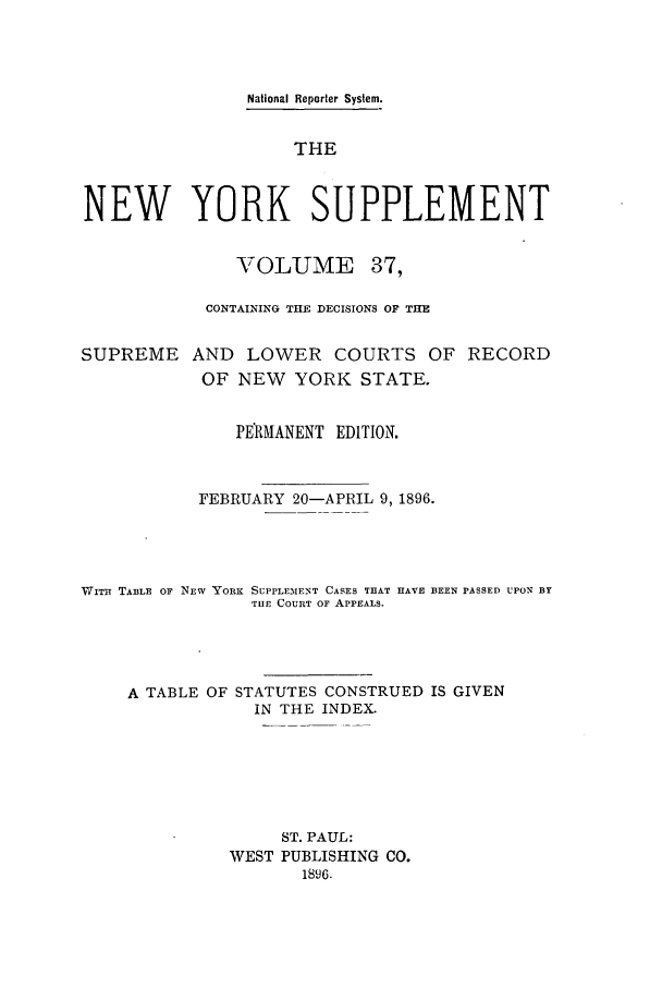 handle is hein.newyork/newyosupp0037 and id is 1 raw text is: National Reporter System.
THE
NEW YORK SUPPLEMENT

VOLUME

37,

CONTAINING THE DECISIONS OF THE
SUPREME AND LOWER COURTS OF RECORD
OF NEW    YORK STATE.
PERMANENT EDITION.
FEBRUARY 20-APRIL 9, 1896.
WITit TABLE OF NEW YORK SUPPLEIMENT CASES THAT HAVE BEEN pASSED UPON BY
THE COURT OF APPEALS.
A TABLE OF STATUTES CONSTRUED IS GIVEN
IN THE INDEX.
ST. PAUL:
WEST PUBLISHING CO.
1896.


