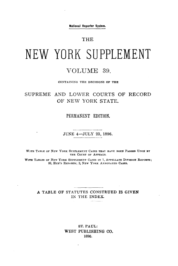 handle is hein.newyork/newyosupp0039 and id is 1 raw text is: National Reporter System.
THE
NEW YORK SUPPLEMENT
VOLUME 39.
CONTAINING THE DECISIONS OF THE
SUPREME AND LOWER COURTS OF RECORD
OF NEW     YORK STATE.
PERMANENT EDITION.
JUNE 4-JULY 23, 1896.
WITH TABLE Or NEW YORK SUPPLEMENT CASES THAT HAVE BEElq PASSED UPOl BY
THE COURT OF APPEALS.
WITH TABLES OF NEW YORK SUPPLEMENT CASES In 1, APPELLATE DIvISION REPORTS;
92, HuN's REPORTS; 2, NEW YORK ANNOTATED CASES.
A TABLE OF STATUTES CONSTRUED IS GIVEN
IN THE INDEX.
ST. PAUL:
WEST PUBLISHING CO.
1896.



