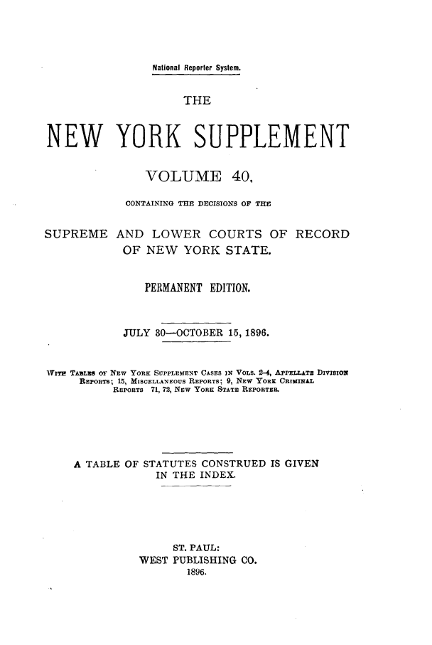 handle is hein.newyork/newyosupp0040 and id is 1 raw text is: National Reporter System.
THE
NEW YORK SUPPLEMENT
VOLUME 40,
CONTAINING THE DECISIONS OF THE
SUPREME AND LOWER COURTS OF RECORD
OF NEW    YORK STATE.
PERMANENT EDITION.
JULY 30-OCTOBER 15, 1896.
Wrrr TAsLis OF NEw YORK SUPPLEMENT CASES IN VOLS. 2-4, APPELLATz DIVISIOx
REPORTS, 15, MISCELLANEOUS REPORTS; 9, NEW YORK CRIMINAL
REPORTS 71, 72, Nsw YORK STATE REPORTEIL
A TABLE OF STATUTES CONSTRUED IS GIVEN
IN THE INDEX.
ST. PAUL:
WEST PUBLISHING CO.
1896.


