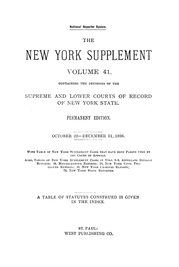 handle is hein.newyork/newyosupp0041 and id is 1 raw text is: National Reporter System.
THE
NEW YORK SUPPLEMENT
VTOLUME 41,
CONTAINING THE DECISIONS OF TILE
SUPREME AND LOWER COURTS OF RECORD
OF NEW YORK STATE.
PERMANENT EDITION.
OCTOBER 22-DECEMBE[l 31, 1896.
WITH TABLE OF N EW YORK SUPPLEMENT CASES THAT HAVE BEEN PASSED UPON BY
TIlE COURT OF APPEALS.
ALSO, TABLES OF NEW YORK SUPPLEMENT CASES IN VOLS. 5-S, APPELLATE I)IVISION
REPORTS; 16, MISCELI.ANEoUS REPORTS; 25 NEW 'YORK CIVIL PRO-
CEIDURE REPORTS 10, IEW YORK CRIMINAL RLPORTS;
73, NEW YORK STATE REPORTER.
A TABLE OF STATUTES CONSTRUED IS GIVEN
IN THE INDEX.
ST. PAUL:
WEST PUBLISHING CO.


