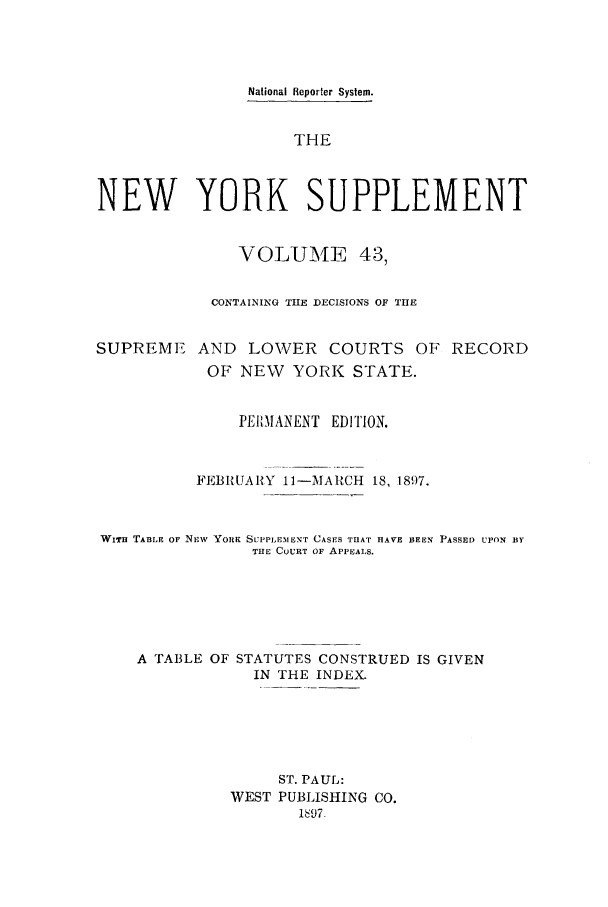 handle is hein.newyork/newyosupp0043 and id is 1 raw text is: National Reporter System.
THE
NEW YORK SUPPLEMENT
VOLUME 43,
CONTAINING THE DECISIONS OF THE
SUPREME AND LOWER COURTS OF RECORD
OF NEW YORK STATE.
PE111MANENT EDITION.
FEBRUARY 11-MARCH 18, 1897.
WiTH TABLE OF Nxvw YoRK SLPLEMENT CASES THAT nAVE BEEN PASSED UPON BY
THE COURT OF APPEALS.
A TABLE OF STATUTES CONSTRUED IS GIVEN
IN THE INDEX.
ST. PAUL:
WEST PUBLISHING CO.
1h97


