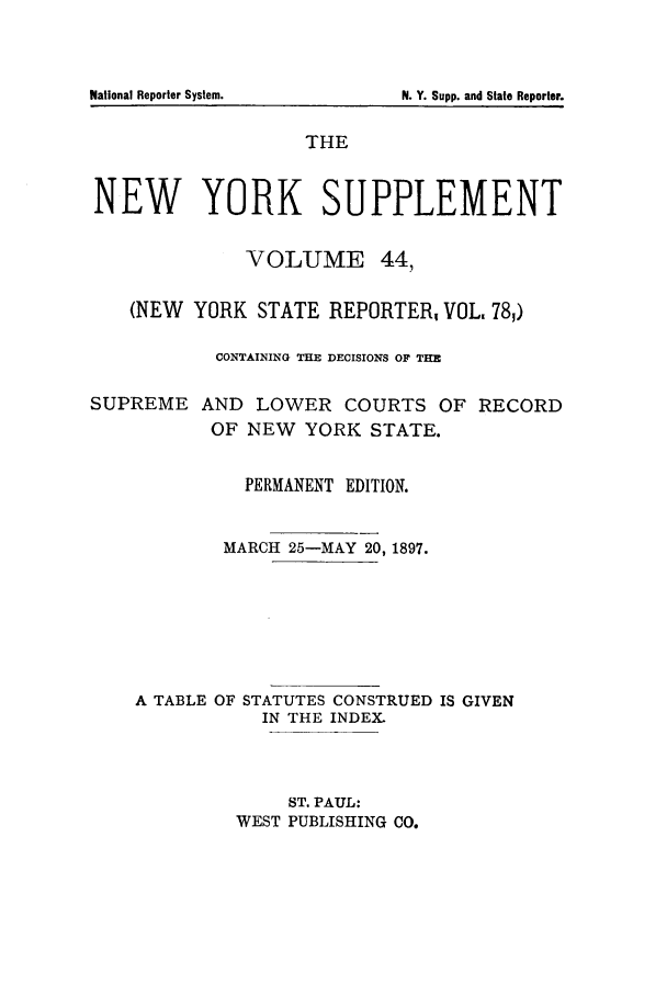 handle is hein.newyork/newyosupp0044 and id is 1 raw text is: THE
NEW YORK SUPPLEMENT
VOLUME 44,
(NEW YORK STATE REPORTER, VOL, 78,)
CONTAINING THE DECISIONS OF THE

SUPREME

AND LOWER COURTS OF RECORD
OF NEW YORK STATE.

PERMANENT EDITION.
MARCH 25-MAY 20, 1897.
A TABLE OF STATUTES CONSTRUED IS GIVEN
IN THE INDEX.
ST. PAUL:
WEST PUBLISHING CO.

National Reporter System.

N. Y. Supp. and State Reporter.


