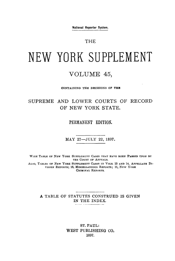 handle is hein.newyork/newyosupp0045 and id is 1 raw text is: National Reporter System.
THE
NEW YORK SUPPLEMENT
VOLUME 45,
CONTAINING THE DECISIONS OF THE
SUPREME AND LOWER COURTS OF RECORD
OF NEW    YORK STATE.
PERMANENT EDITION.
MAY 27-JULY 22, 1897.
WITH TABLE OF NEW YORK SUPPLEMENT CASES THAT HAVE BEEN PASSED UPON BY
THE COURT OF APPEALS.
ALSO, TABLES OF NEW YORK SUPPLEMENT CASES IN VOLS. 13 AND 14, APPELLATE DI-
VISION REPORTS; 18, MISCELLANEOUS REPORTS; 11, NEW YORK
CRIMINAL REPORTS.
A TABLE OF STATUTES CONSTRUED IS GIVEN
IN THE INDEX.
ST. PAUL:
WEST PUBLISHING CO.
1897.


