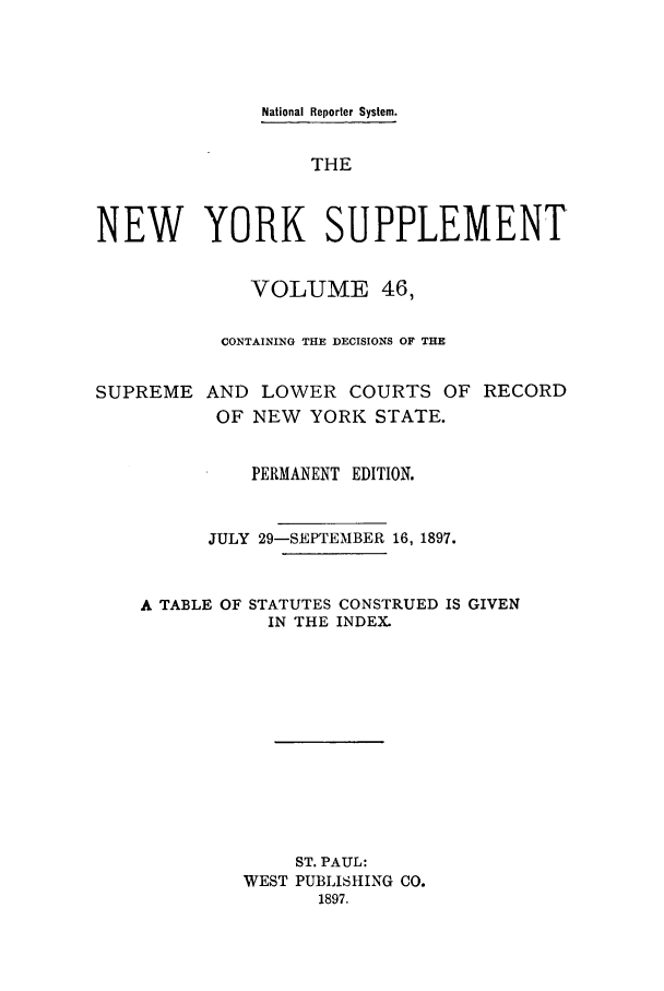 handle is hein.newyork/newyosupp0046 and id is 1 raw text is: National Reporter System.
THE
NEW YORK SUPPLEMENT
VOLUME 46,
CONTAINING THE DECISIONS OF THE
SUPREME AND LOWER COURTS OF RECORD
OF NEW YORK STATE.
PERMANENT EDITION.
JULY 29-SEPTEMBER 16, 1897.

A TABLE OF

STATUTES CONSTRUED IS GIVEN
IN THE INDEX.

ST. PAUL:
WEST PUBLISHING CO.
1897.


