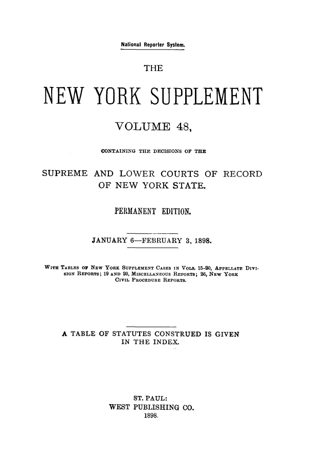 handle is hein.newyork/newyosupp0048 and id is 1 raw text is: National Reporter System.
THE
NEW YORK SUPPLEMENT
VOLUME 48,
CONTAINING THE DECISIONS OF THE
SUPREME AND LOWER COURTS OF RECORD
OF NEW YORK STATE.
PERMANENT EDITION.
JANUARY 6-FEBRUARY 3, 1898.
WITH TABLES O NEW YORK SUPPLEMENT CASES IN VOLS. 15-20, APPELLATE DIvi-
SION REPORTS; 19 AND 20, MISCELLANEOUS REPORTS; 26, NEW YORK
CIVIL PROCEDURE REPORTS.
A TABLE OF STATUTES CONSTRUED IS GIVEN
IN THE INDEX.
ST. PAUL:
WEST PUBLISHING CO.
1898.


