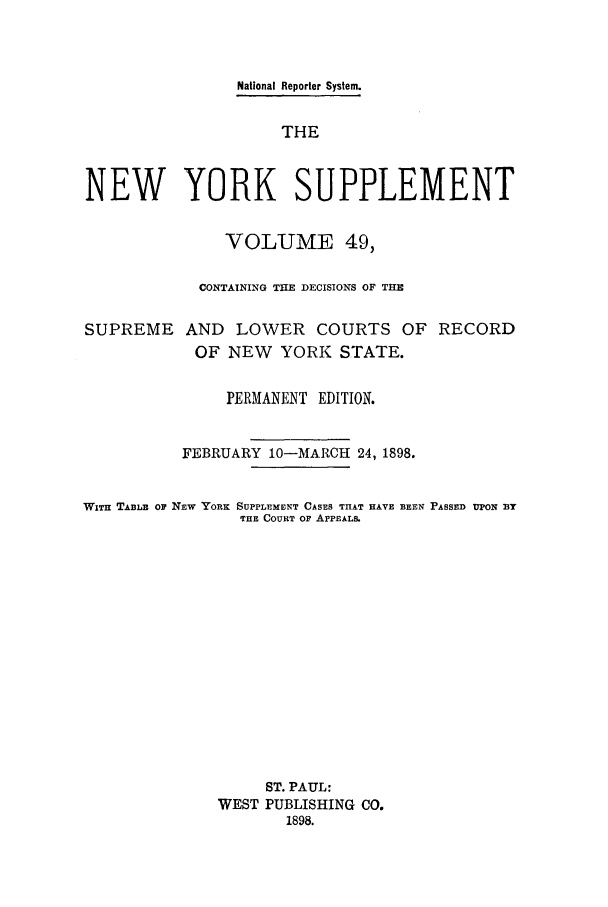 handle is hein.newyork/newyosupp0049 and id is 1 raw text is: National Reporter System.
THE
NEW YORK SUPPLEMENT
VOLUME 49,
CONTAINING THE DECISIONS OF THE
SUPREME AND LOWER COURTS OF RECORD
OF NEW    YORK STATE.
PERMANENT EDITION.
FEBRUARY 10-MARCH 24, 1898.
WITH TABLE OF NEW YORK SUPPLEMENT CASES THAT HAVE BEEN PASSED UPON BY
THE COURT OP APPEALS.
ST. PAUL:
WEST PUBLISHING CO.
1898.


