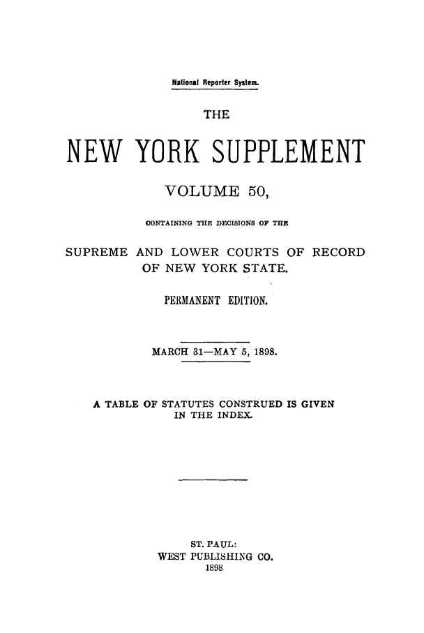 handle is hein.newyork/newyosupp0050 and id is 1 raw text is: National Reporter System.
THE
NEW YORK SUPPLEMENT
VOLUME 50,
CONTAINING THE DECISIONS OF THE
SUPREME AND LOWER COURTS OF RECORD
OF NEW YORK STATE.
PERMANENT EDITION.
MARCH 31-MAY 5, 1898.
A TABLE OF STATUTES CONSTRUED IS GIVEN
IN THE INDEX.
ST. PAUL:
WEST PUBLISHING CO.
1898.


