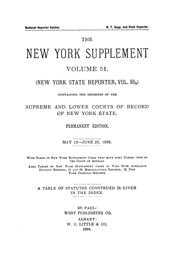 handle is hein.newyork/newyosupp0051 and id is 1 raw text is: National Reporter System.                             N. Y. Supp. and Slate Reporter.

THE
NEW YORK SUPPLEMENT
VOLUME 51,
(NEW YORK STATE REPORTER, VOL. 85,)
CONTAINING THE DECISIONS OF THE
SUPREME AND LOWER COURTS OF RECORD
OF NEW YORK STATE.
PERMANENT EDITION.
MAY 12-JUNE 23, 1898.
WITH TABLE OF NEW YORK SUPPLEMENT CASES THAT HAVE BEEN PASSED UPON BY
THE COURT OF APPEALS.
ALSO, TABLES OF NEW YORK SUPPLEMENT CASES IN VOLS. 22-24, APPELLATE
Division REPORTS; 21 AND 22, MISCELLANEOUS REPORTS; 12, NEW
YORK CRIMINAL REPORTS.
A TABLE OF STATUTES CONSTRUED IS GIVEN
IN THE INDEX.
ST. PAUL:
WEST PUBLISHING CO.
ALBANY:
W. C. LITTLE & CO.
1898.

N. Y. Supp. and State Reporter.

National Reporter System.


