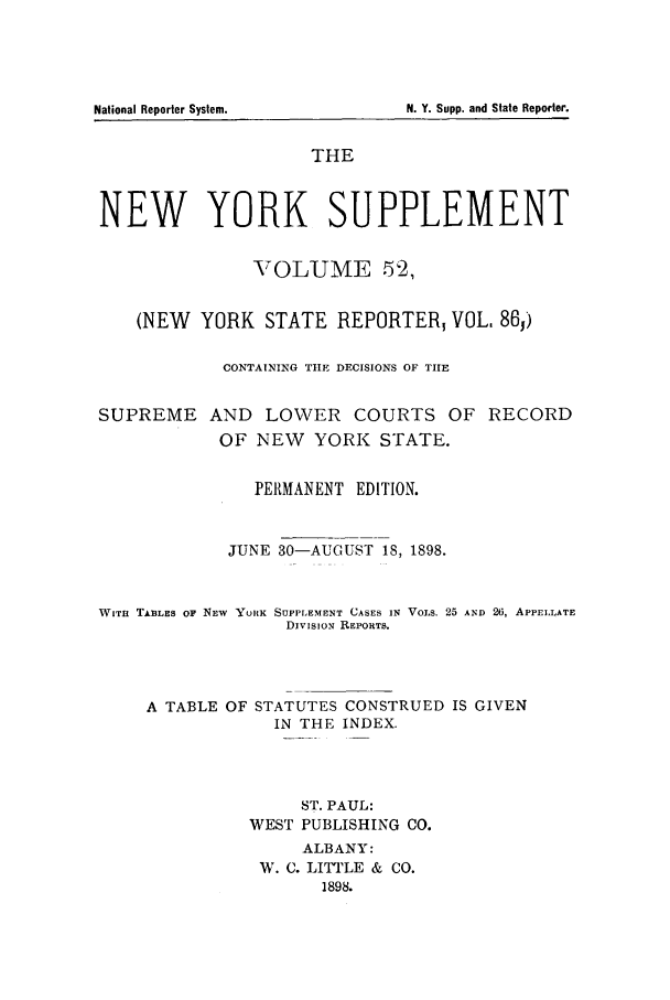 handle is hein.newyork/newyosupp0052 and id is 1 raw text is: N. Y. Supp. and State Reporter.

THE
NEW YORK SUPPLEMENT
VOLUME 52,
(NEW YORK STATE REPORTER, VOL, 86,)
CONTAINING TIE DECISIONS OF TIE
SUPREME AND LOWER COURTS OF RECORD
OF NEW YORK STATE.
PERMANENT EDITION.
JUNE 30-AUGUST 18, 1898.
WITu TABLES OF NEW YURK SUPPLEMENT CASES IN VOLS. 25 AND 26, APPELLATE
DivisioN REPORTS.
A TABLE OF STATUTES CONSTRUED IS GIVEN
IN THE INDEX.
ST. PAUL:
WEST PUBLISHING CO.
ALBANY:
W. C. LITTLE & CO.
1898.

National Reporter System.


