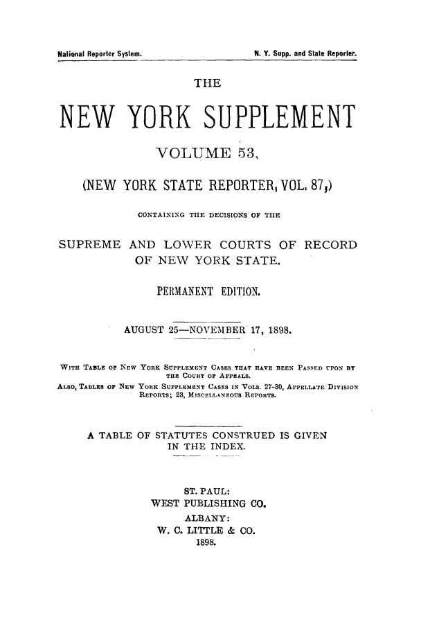 handle is hein.newyork/newyosupp0053 and id is 1 raw text is: N. Y. Supp. and State Reporter.

THE
NEW YORK SUPPLEMENT
VOLUME 53,
(NEW YORK STATE REPORTER, VOL, 87j)
CONTAINING TIIE DECISIONS OF THE
SUPREME AND LOWER COURTS OF RECORD
OF NEW YORK STATE.
PERMANENT EDITION.
AUGUST 25-NOVEMBER 17, 1898.
WITH TABLE OF NEW YORK SUPPLEMENT CASES THAT HAVE BEEN PASSED UPON BY
THE COURT OF APPEALS.
ALSO, TABLES OF NEW YORK SUPPLEMENT CASES IN VOLS. 27-30, APPELLATE DIVISION
REPORTS; 23, MISCELLANEOUS REPORTS.
A TABLE OF STATUTES CONSTRUED IS GIVEN
IN THE INDEX.
ST. PAUL:
WEST PUBLISHING CO.
ALBANY:
W. C. LITTLE & CO.
1898.

National Reporter System.


