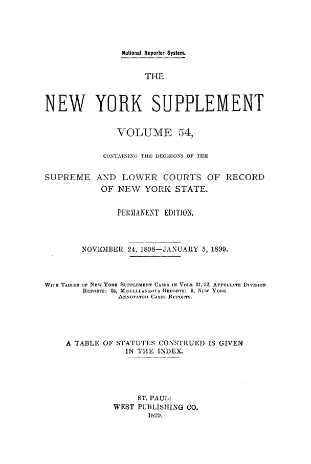 handle is hein.newyork/newyosupp0054 and id is 1 raw text is: National Reporter System.
THE
NEW YORK SUPPLEMENT
VOLUME 54,
CONTAINING THE DECISIONS OF THE
SUPREME AND LOWER COURTS OF RECORD
OF NEW YORK STATE.
PERMIANE-NT EDITION.
NOVEMBER 24, 1898-JANUARY 5, 1899.
WITH TABLES OF NEW YORK SUPPLEMENT CASES IN VOLS. 31, 32, APPELLATE DIVISION
rEPORTS; 24, Ml]CLLLANSO1S REPORTS; 5, -NEW YORK
ANNOTATED CASES REPORTS.
A TABLE OF STATUTES CONSTRUED IS GIVEN
IN THE INDEX.
ST. PAUL:
WEST PUBLISHING CO.
lb99.



